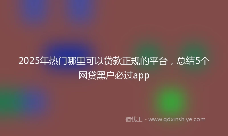 2025年热门哪里可以贷款正规的平台，总结5个网贷黑户必过app