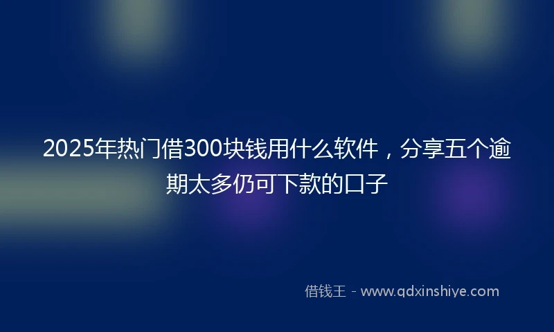 2025年热门借300块钱用什么软件,分享五个逾期太多仍可下款的口子