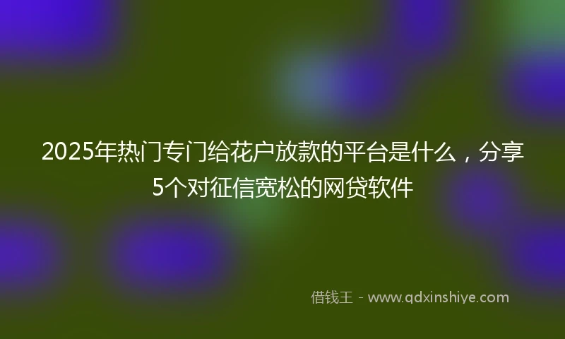 2025年热门专门给花户放款的平台是什么，分享5个对征信宽松的网贷软件