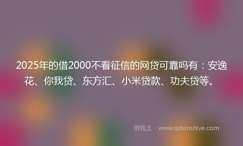 2025年的借2000不看征信的网贷可靠吗有：安逸花、你我贷、东方汇、小米贷款、功夫贷等。