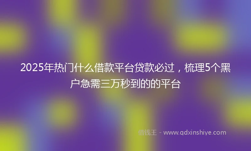 2025年热门什么借款平台贷款必过，梳理5个黑户急需三万秒到的的平台