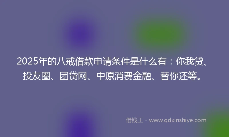 2025年的八戒借款申请条件是什么有：你我贷、投友圈、团贷网、中原消费金融、替你还等。