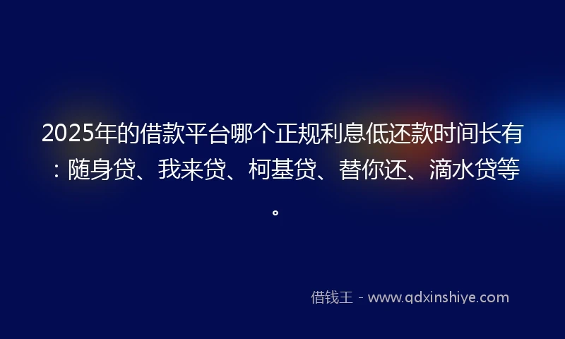 2025年的借款平台哪个正规利息低还款时间长有：随身贷、我来贷、柯基贷、替你还、滴水贷等。