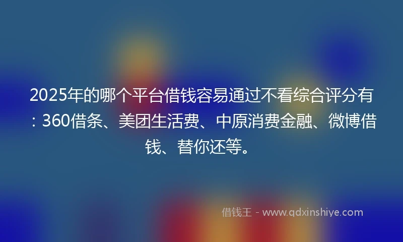 2025年的哪个平台借钱容易通过不看综合评分有：360借条、美团生活费、中原消费金融、微博借钱、替你还等。