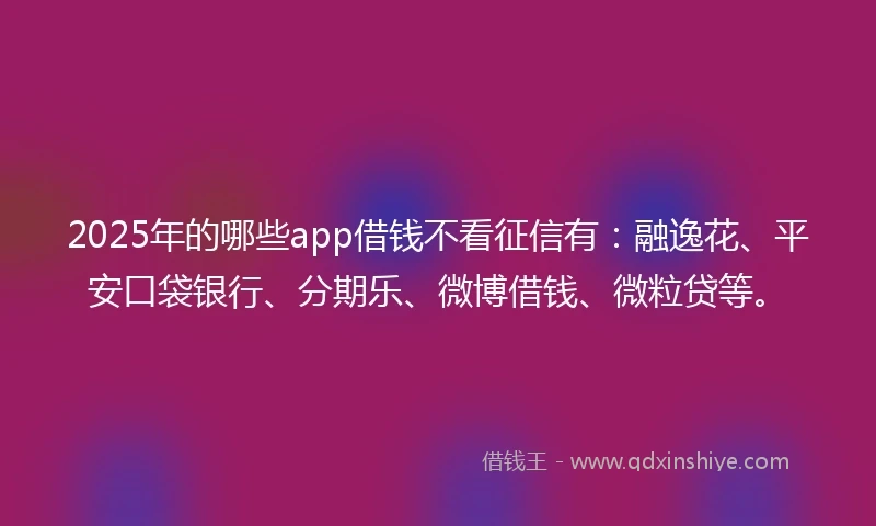 2025年的哪些app借钱不看征信有：融逸花、平安口袋银行、分期乐、微博借钱、微粒贷等。