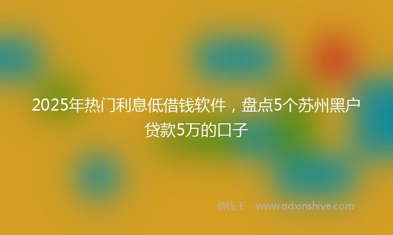 2025年热门利息低借钱软件，盘点5个苏州黑户贷款5万的口子