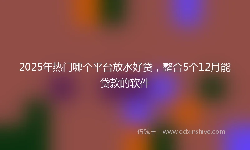 2025年热门哪个平台放水好贷，整合5个12月能贷款的软件