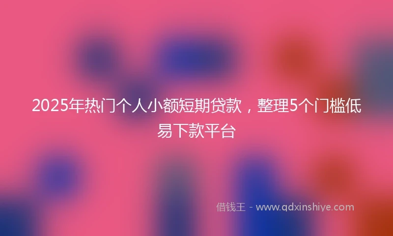 2025年热门个人小额短期贷款,整理5个门槛低易下款平台