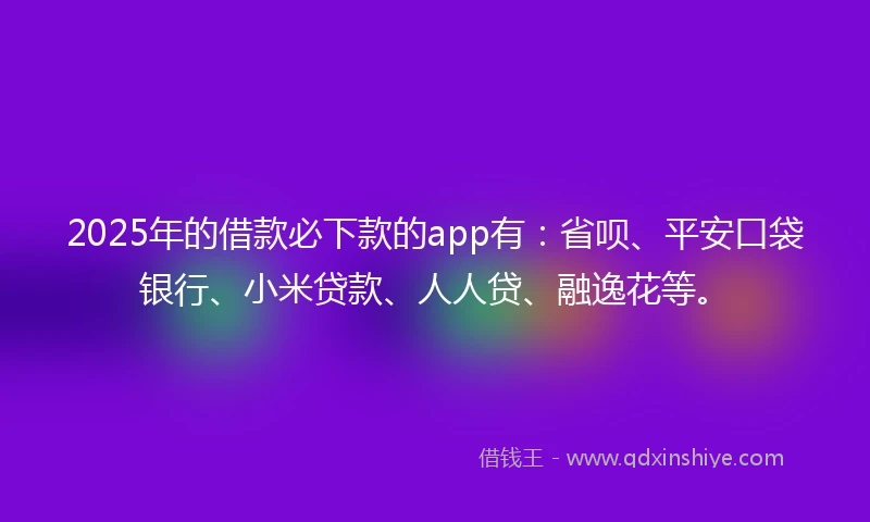 2025年的借款必下款的app有：省呗、平安口袋银行、小米贷款、人人贷、融逸花等。