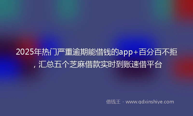 2025年热门严重逾期能借钱的app+百分百不拒，汇总五个芝麻借款实时到账速借平台
