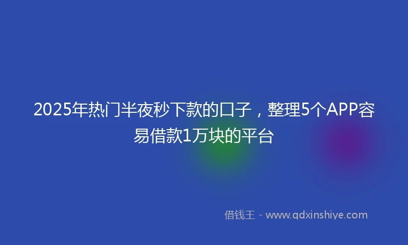 2025年热门半夜秒下款的口子，整理5个APP容易借款1万块的平台