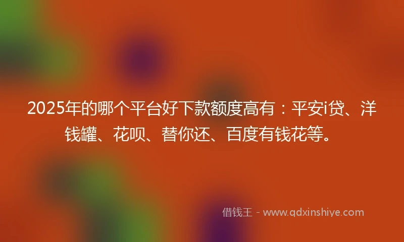 2025年的哪个平台好下款额度高有：平安i贷、洋钱罐、花呗、替你还、百度有钱花等。