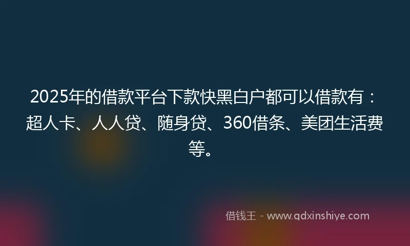 2025年的借款平台下款快黑白户都可以借款有：超人卡、人人贷、随身贷、360借条、美团生活费等。