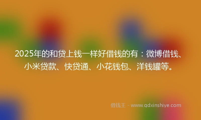 2025年的和贷上钱一样好借钱的有：微博借钱、小米贷款、快贷通、小花钱包、洋钱罐等。