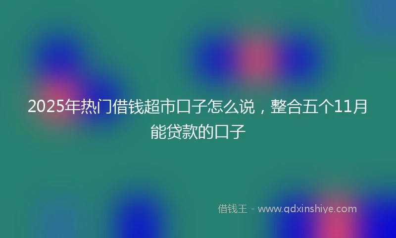 2025年热门借钱超市口子怎么说，整合五个11月能贷款的口子