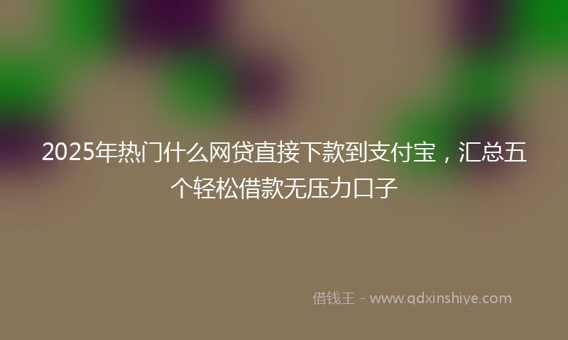 2025年热门什么网贷直接下款到支付宝，汇总五个轻松借款无压力口子