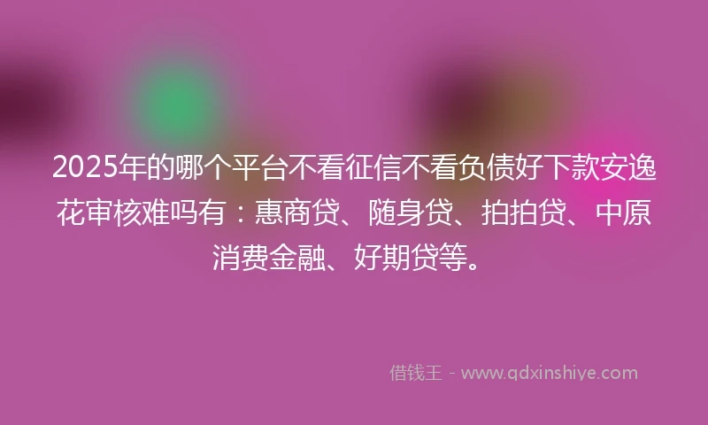 2025年的哪个平台不看征信不看负债好下款安逸花审核难吗有：惠商贷、随身贷、拍拍贷、中原消费金融、好期贷等。