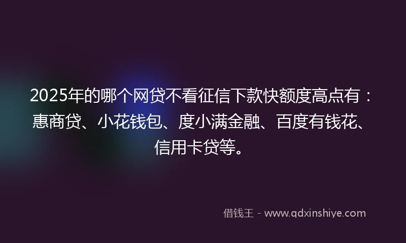 2025年的哪个网贷不看征信下款快额度高点有：惠商贷、小花钱包、度小满金融、百度有钱花、信用卡贷等。