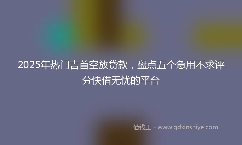 2025年热门吉首空放贷款，盘点五个急用不求评分快借无忧的平台