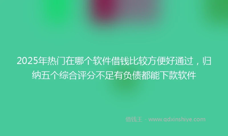 2025年热门在哪个软件借钱比较方便好通过，归纳五个综合评分不足有负债都能下款软件