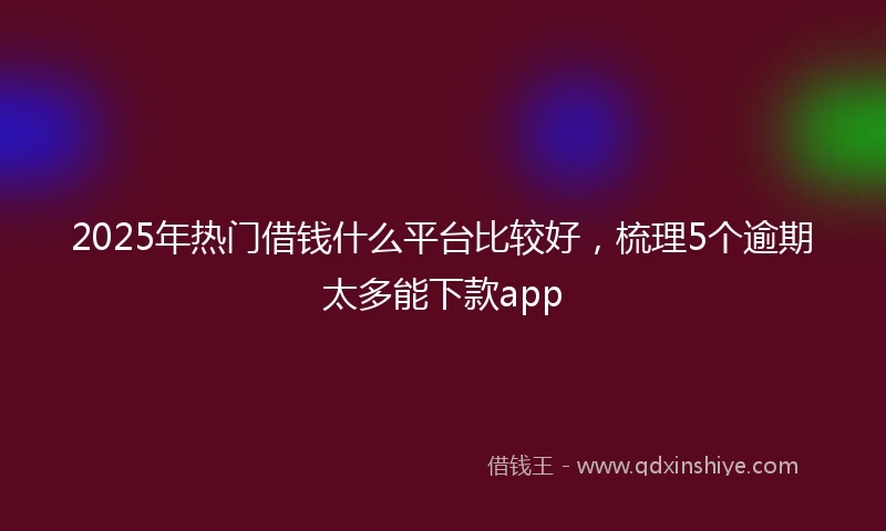 2025年热门借钱什么平台比较好，梳理5个逾期太多能下款app