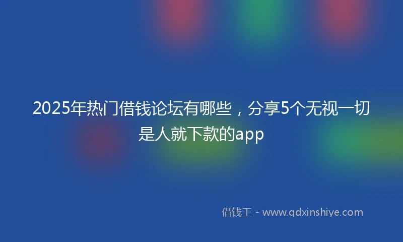 2025年热门借钱论坛有哪些，分享5个无视一切是人就下款的app