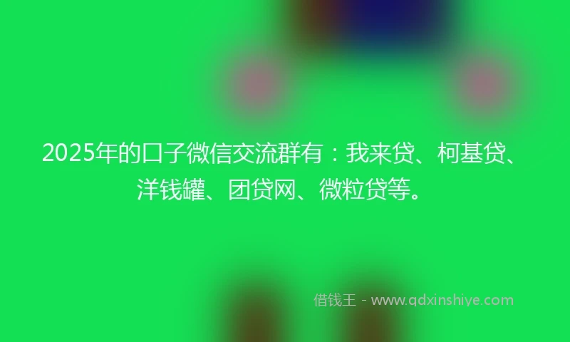 2025年的口子微信交流群有：我来贷、柯基贷、洋钱罐、团贷网、微粒贷等。