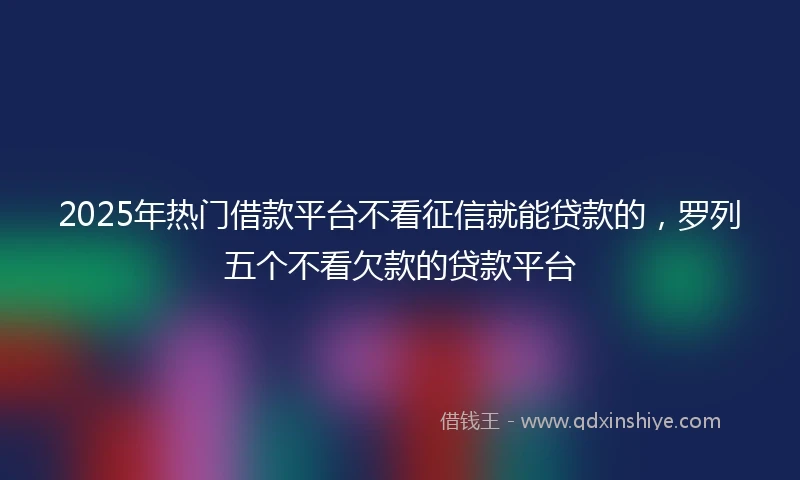 2025年热门借款平台不看征信就能贷款的，罗列五个不看欠款的贷款平台