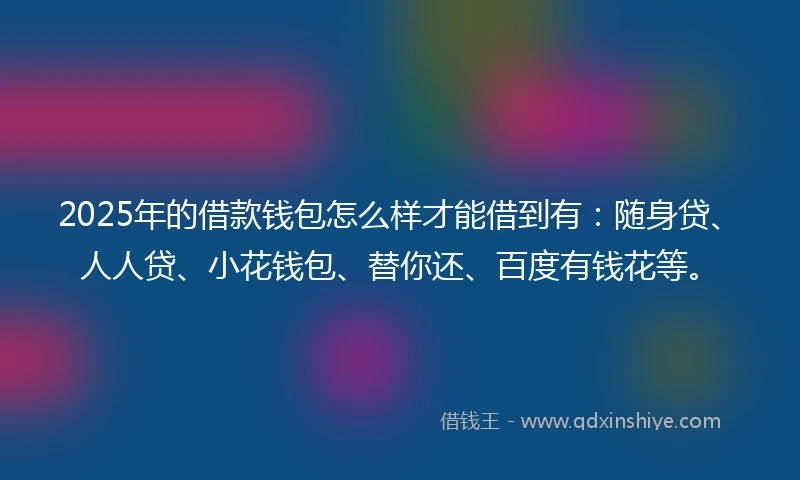 2025年的借款钱包怎么样才能借到有：随身贷、人人贷、小花钱包、替你还、百度有钱花等。