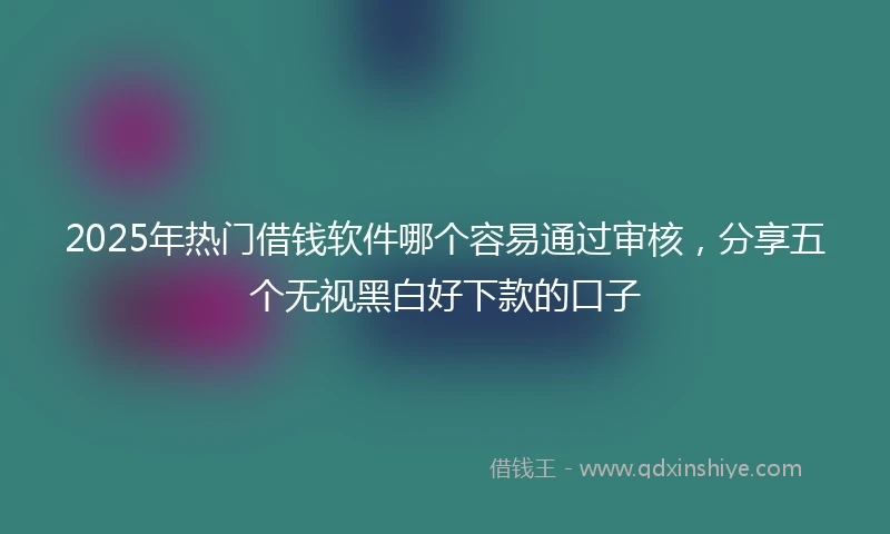 2025年热门借钱软件哪个容易通过审核，分享五个无视黑白好下款的口子