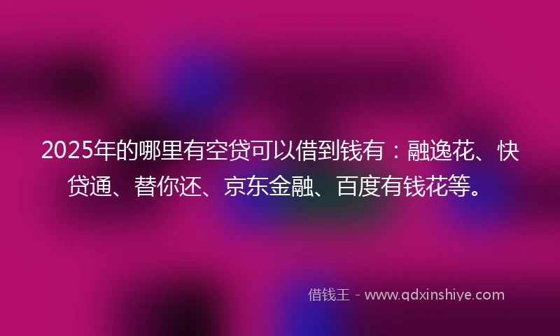 2025年的哪里有空贷可以借到钱有：融逸花、快贷通、替你还、京东金融、百度有钱花等。