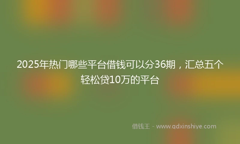 2025年热门哪些平台借钱可以分36期，汇总五个轻松贷10万的平台