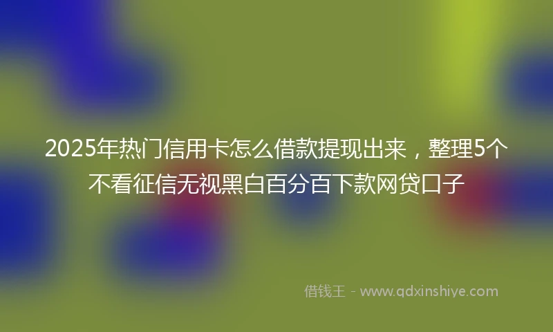 2025年热门信用卡怎么借款提现出来，整理5个不看征信无视黑白百分百下款网贷口子