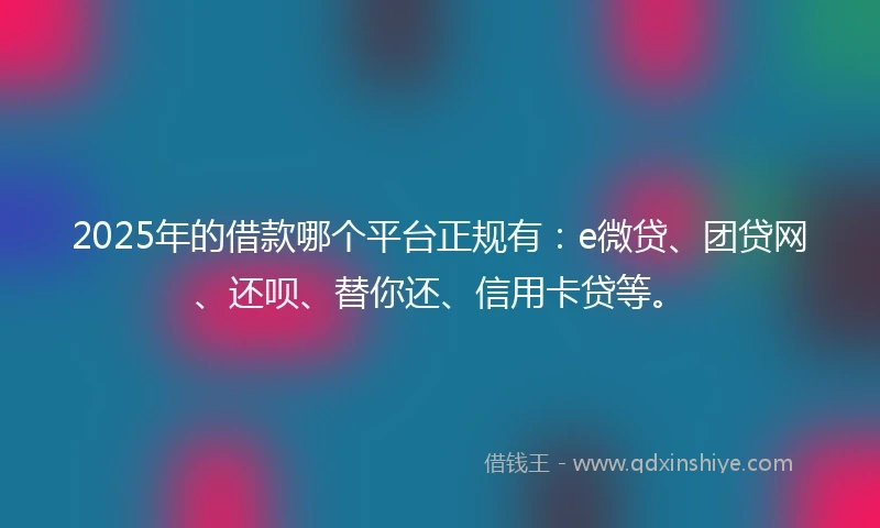 2025年的借款哪个平台正规有：e微贷、团贷网、还呗、替你还、信用卡贷等。