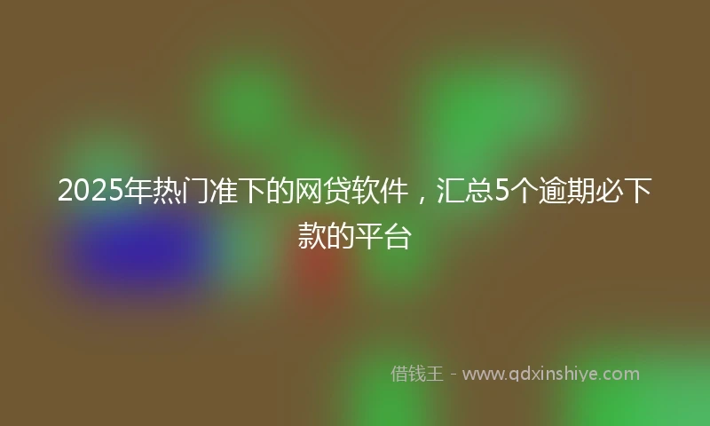 2025年热门准下的网贷软件,汇总5个逾期必下款的平台