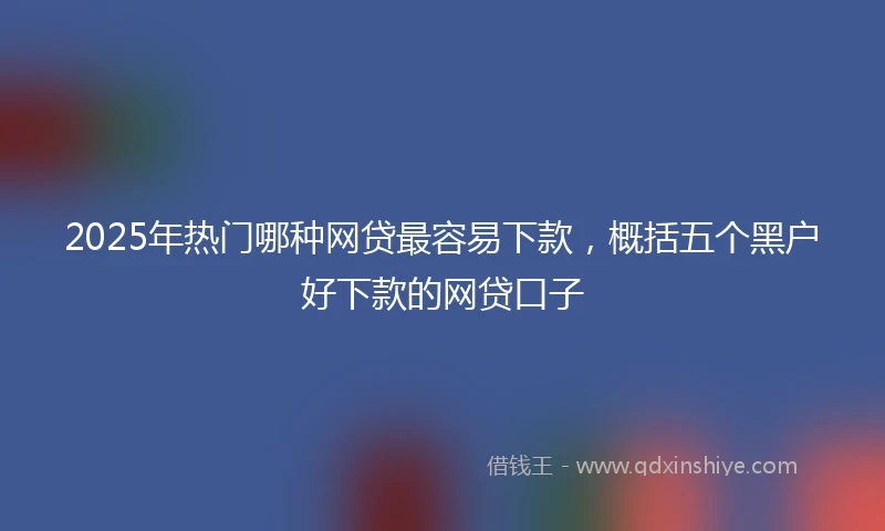 2025年热门哪种网贷最容易下款，概括五个黑户好下款的网贷口子