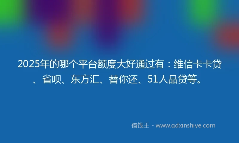 2025年的哪个平台额度大好通过有：维信卡卡贷、省呗、东方汇、替你还、51人品贷等。