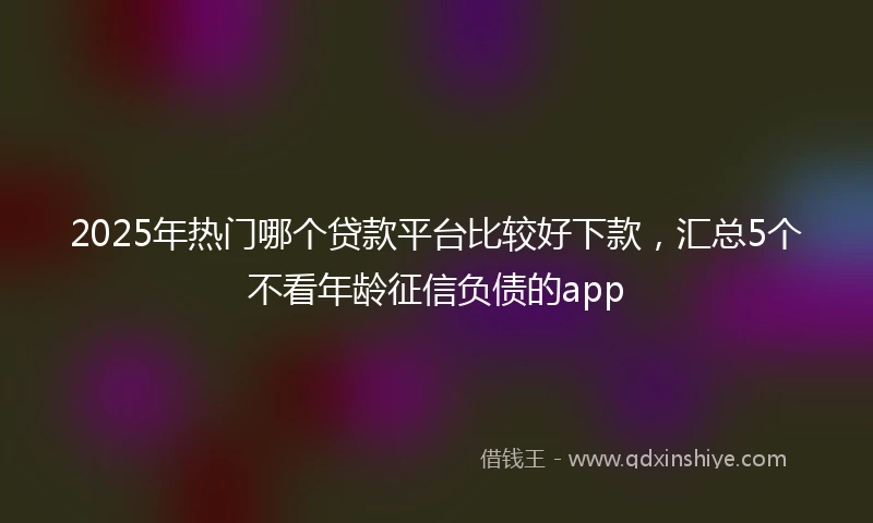 2025年热门哪个贷款平台比较好下款，汇总5个不看年龄征信负债的app