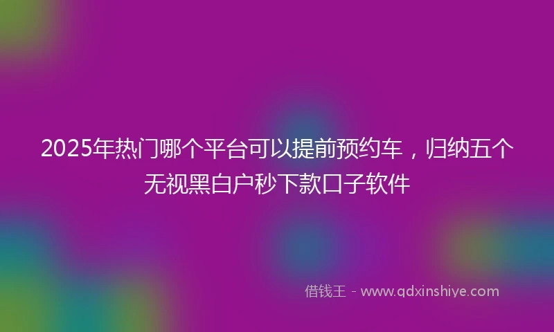 2025年热门哪个平台可以提前预约车，归纳五个无视黑白户秒下款口子软件