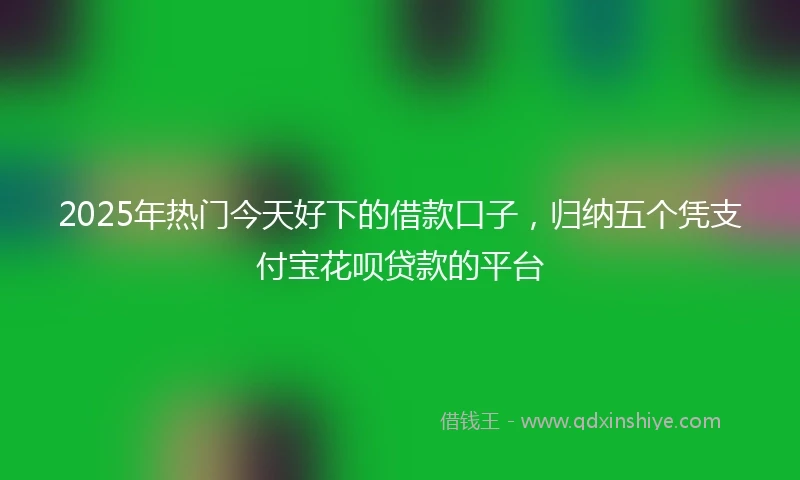 2025年热门今天好下的借款口子，归纳五个凭支付宝花呗贷款的平台