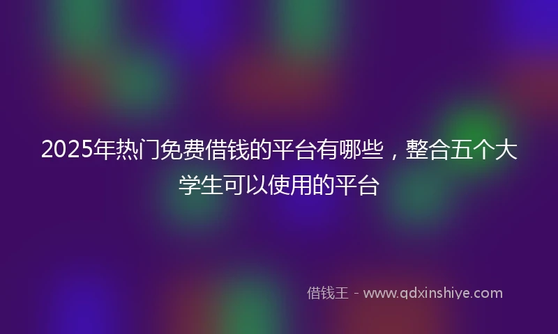 2025年热门免费借钱的平台有哪些，整合五个大学生可以使用的平台