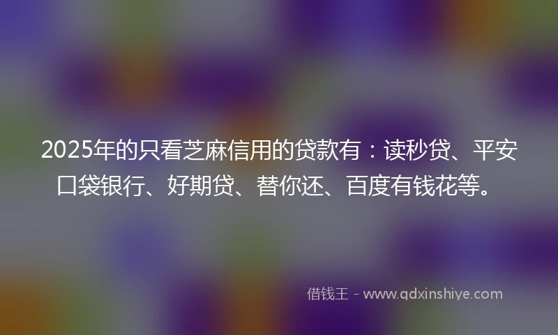 2025年的只看芝麻信用的贷款有：读秒贷、平安口袋银行、好期贷、替你还、百度有钱花等。