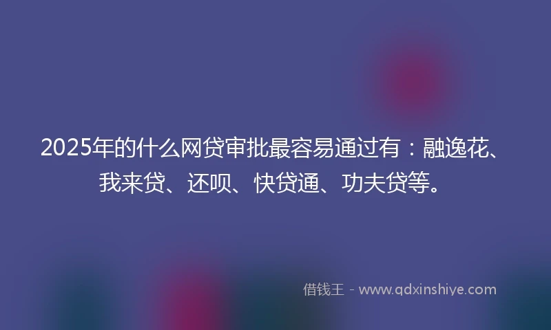 2025年的什么网贷审批最容易通过有：融逸花、我来贷、还呗、快贷通、功夫贷等。