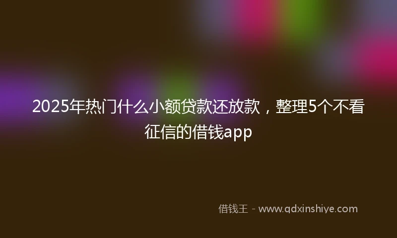 2025年热门什么小额贷款还放款，整理5个不看征信的借钱app