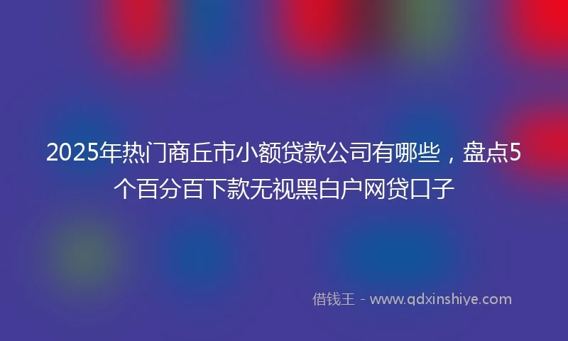 2025年热门商丘市小额贷款公司有哪些，盘点5个百分百下款无视黑白户网贷口子