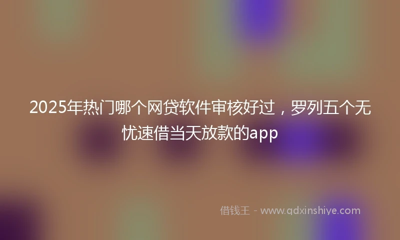 2025年热门哪个网贷软件审核好过，罗列五个无忧速借当天放款的app