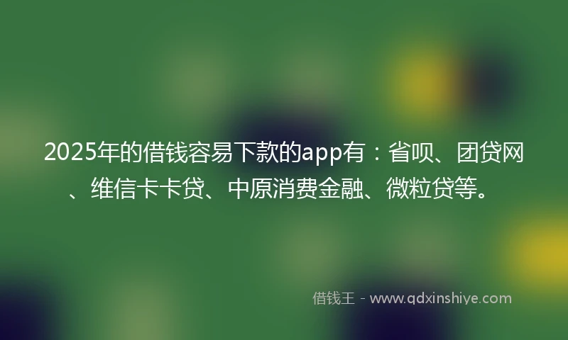 2025年的借钱容易下款的app有：省呗、团贷网、维信卡卡贷、中原消费金融、微粒贷等。
