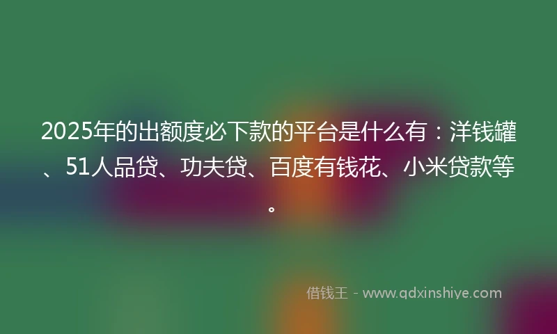 2025年的出额度必下款的平台是什么有：洋钱罐、51人品贷、功夫贷、百度有钱花、小米贷款等。