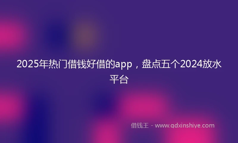 2025年热门借钱好借的app，盘点五个2024放水平台
