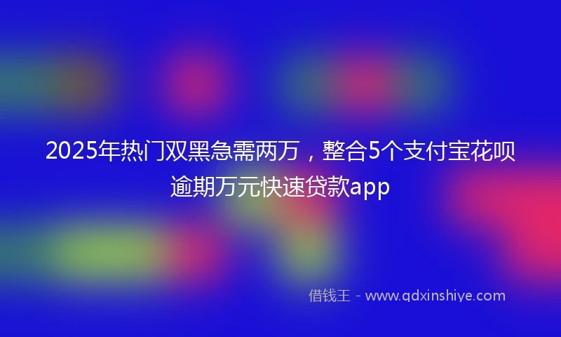 2025年热门双黑急需两万，整合5个支付宝花呗逾期万元快速贷款app